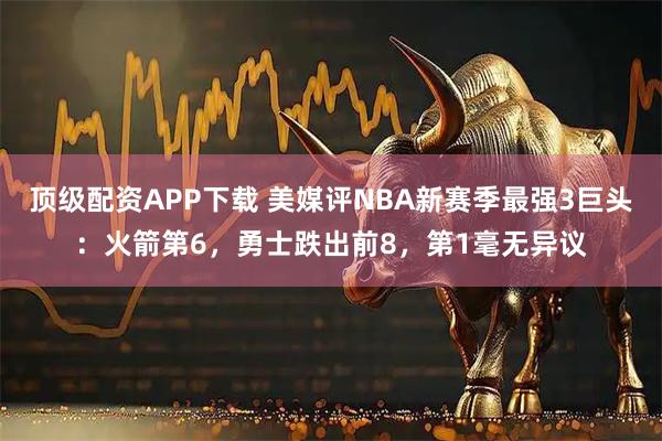 顶级配资APP下载 美媒评NBA新赛季最强3巨头：火箭第6，勇士跌出前8，第1毫无异议