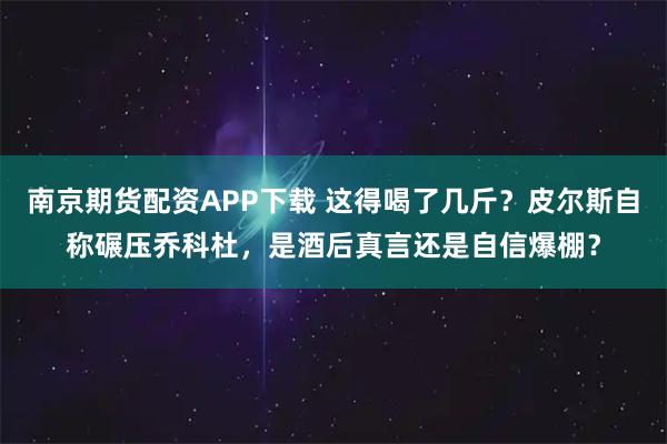 南京期货配资APP下载 这得喝了几斤？皮尔斯自称碾压乔科杜，是酒后真言还是自信爆棚？