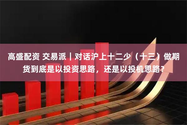 高盛配资 交易派｜对话沪上十二少（十三）做期货到底是以投资思路，还是以投机思路？