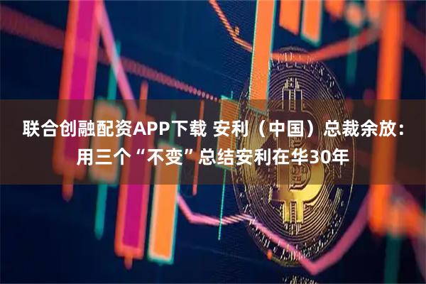 联合创融配资APP下载 安利（中国）总裁余放：用三个“不变”总结安利在华30年