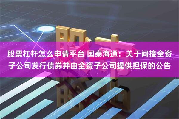 股票杠杆怎么申请平台 国泰海通:关于间接全资子公司发行债券并由全资子公司提供担保的公告