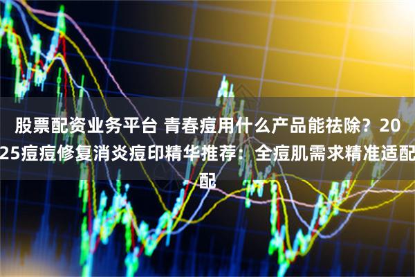 股票配资业务平台 青春痘用什么产品能祛除？2025痘痘修复消炎痘印精华推荐：全痘肌需求精准适配