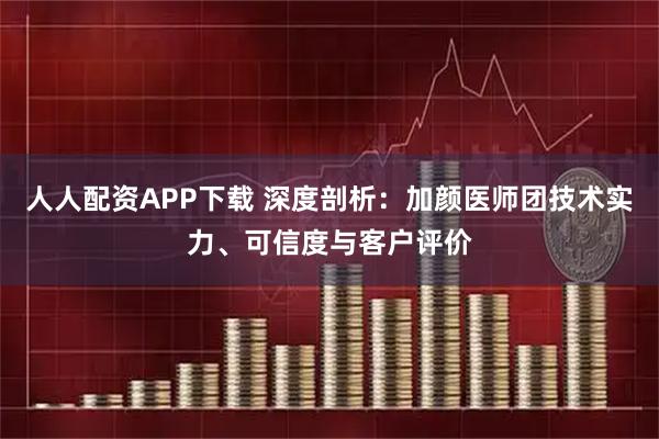 人人配资APP下载 深度剖析：加颜医师团技术实力、可信度与客户评价