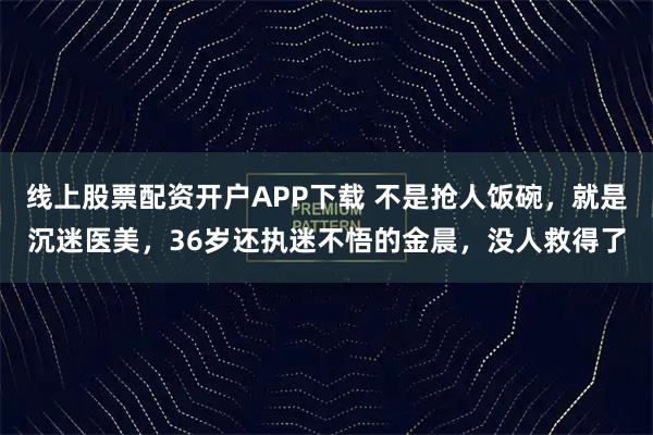 线上股票配资开户APP下载 不是抢人饭碗，就是沉迷医美，36岁还执迷不悟的金晨，没人救得了