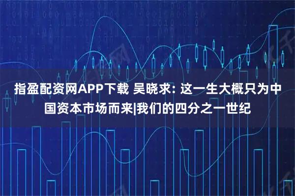 指盈配资网APP下载 吴晓求: 这一生大概只为中国资本市场而来|我们的四分之一世纪