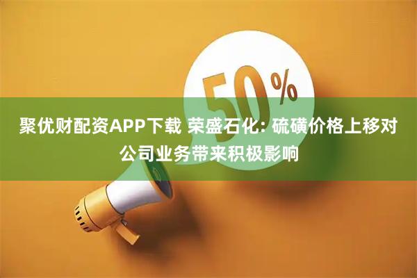 聚优财配资APP下载 荣盛石化: 硫磺价格上移对公司业务带来积极影响