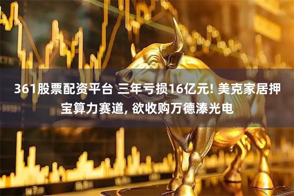 361股票配资平台 三年亏损16亿元! 美克家居押宝算力赛道, 欲收购万德溙光电