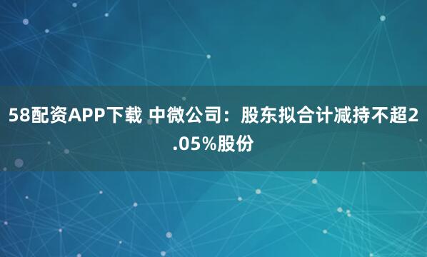 58配资APP下载 中微公司：股东拟合计减持不超2.05%股份