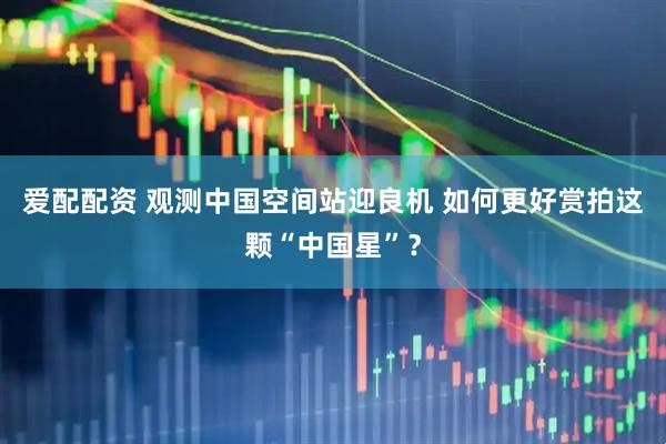 爱配配资 观测中国空间站迎良机 如何更好赏拍这颗“中国星”？