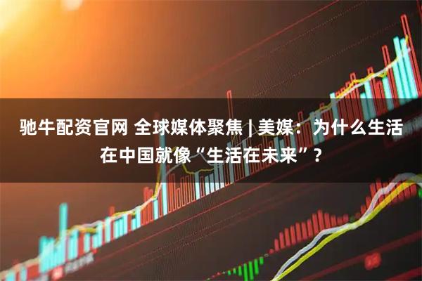 驰牛配资官网 全球媒体聚焦 | 美媒：为什么生活在中国就像“生活在未来”？