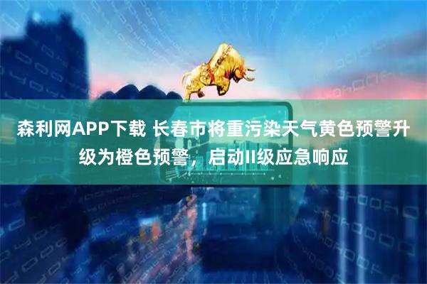 森利网APP下载 长春市将重污染天气黄色预警升级为橙色预警，启动II级应急响应