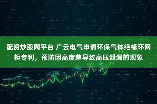 配资炒股网平台 广云电气申请环保气体绝缘环网柜专利，预防因高度差导致高压泄漏的现象