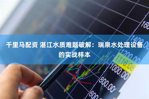 千里马配资 湛江水质难题破解：瑞泉水处理设备的实战样本