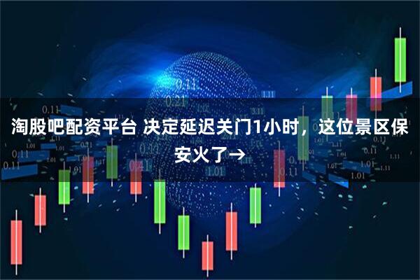 淘股吧配资平台 决定延迟关门1小时，这位景区保安火了→