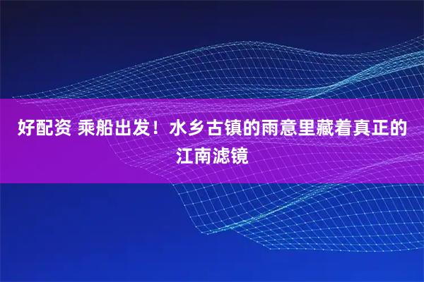 好配资 乘船出发！水乡古镇的雨意里藏着真正的江南滤镜
