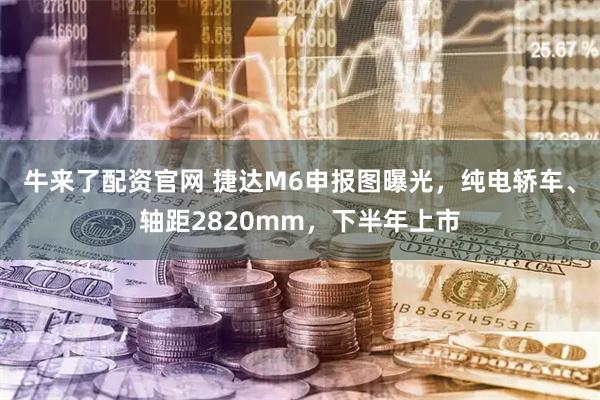 牛来了配资官网 捷达M6申报图曝光，纯电轿车、轴距2820mm，下半年上市