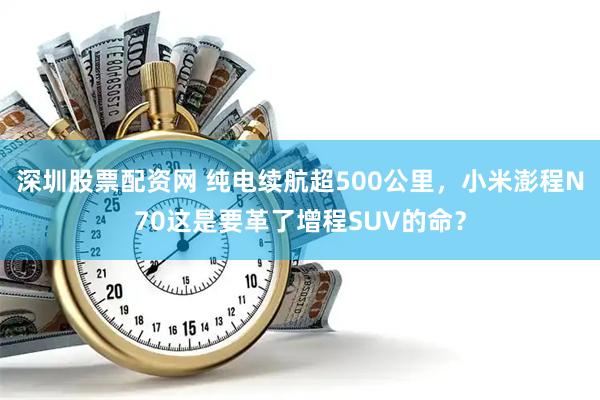 深圳股票配资网 纯电续航超500公里，小米澎程N70这是要革了增程SUV的命？