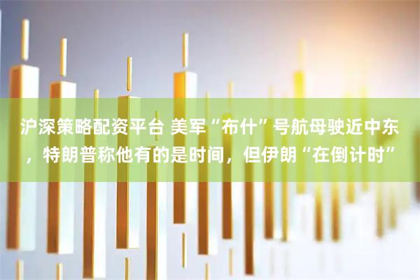 沪深策略配资平台 美军“布什”号航母驶近中东，特朗普称他有的是时间，但伊朗“在倒计时”
