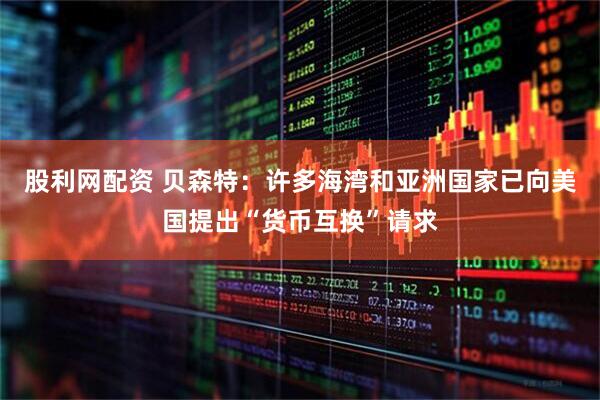 股利网配资 贝森特：许多海湾和亚洲国家已向美国提出“货币互换”请求