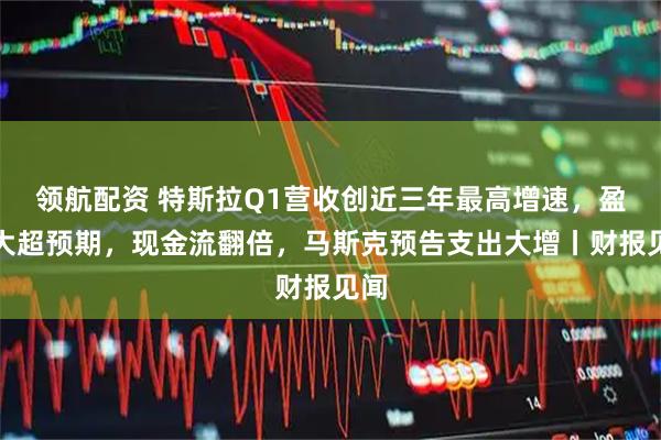 领航配资 特斯拉Q1营收创近三年最高增速，盈利大超预期，现金流翻倍，马斯克预告支出大增丨财报见闻