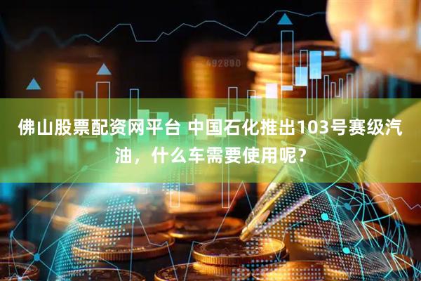 佛山股票配资网平台 中国石化推出103号赛级汽油，什么车需要使用呢？